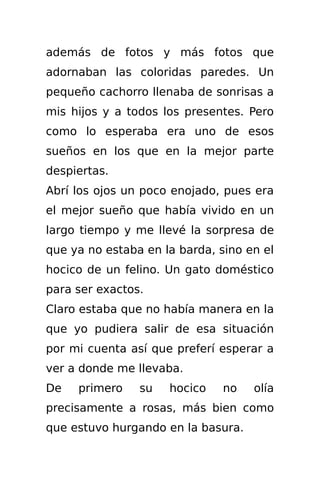 además de fotos y más fotos que
adornaban las coloridas paredes. Un
pequeño cachorro llenaba de sonrisas a
mis hijos y a todos los presentes. Pero
como lo esperaba era uno de esos
sueños en los que en la mejor parte
despiertas.
Abrí los ojos un poco enojado, pues era
el mejor sueño que había vivido en un
largo tiempo y me llevé la sorpresa de
que ya no estaba en la barda, sino en el
hocico de un felino. Un gato doméstico
para ser exactos.
Claro estaba que no había manera en la
que yo pudiera salir de esa situación
por mi cuenta así que preferí esperar a
ver a donde me llevaba.
De   primero    su   hocico    no   olía
precisamente a rosas, más bien como
que estuvo hurgando en la basura.
 