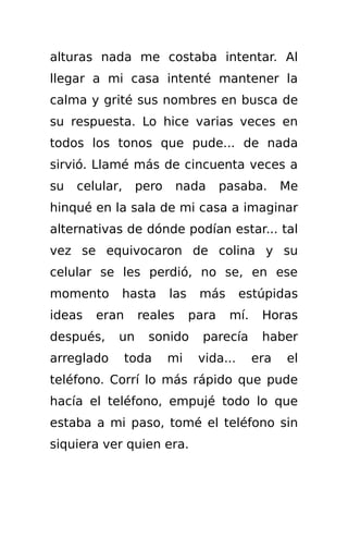 alturas nada me costaba intentar. Al
llegar a mi casa intenté mantener la
calma y grité sus nombres en busca de
su respuesta. Lo hice varias veces en
todos los tonos que pude... de nada
sirvió. Llamé más de cincuenta veces a
su   celular,    pero     nada       pasaba.      Me
hinqué en la sala de mi casa a imaginar
alternativas de dónde podían estar... tal
vez se equivocaron de colina y su
celular se les perdió, no se, en ese
momento     hasta       las    más       estúpidas
ideas   eran     reales       para    mí.    Horas
después,    un     sonido       parecía      haber
arreglado       toda    mi     vida...      era   el
teléfono. Corrí lo más rápido que pude
hacía el teléfono, empujé todo lo que
estaba a mi paso, tomé el teléfono sin
siquiera ver quien era.
 
