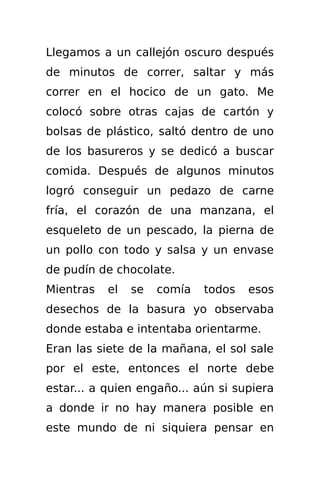 Llegamos a un callejón oscuro después
de minutos de correr, saltar y más
correr en el hocico de un gato. Me
colocó sobre otras cajas de cartón y
bolsas de plástico, saltó dentro de uno
de los basureros y se dedicó a buscar
comida. Después de algunos minutos
logró conseguir un pedazo de carne
fría, el corazón de una manzana, el
esqueleto de un pescado, la pierna de
un pollo con todo y salsa y un envase
de pudín de chocolate.
Mientras   el   se   comía   todos   esos
desechos de la basura yo observaba
donde estaba e intentaba orientarme.
Eran las siete de la mañana, el sol sale
por el este, entonces el norte debe
estar... a quien engaño... aún si supiera
a donde ir no hay manera posible en
este mundo de ni siquiera pensar en
 