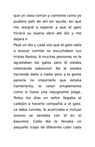 que un vaso común y corriente como yo
pudiera salir de ahí sin ayuda, así que
me resigné a esperar a que el gato
hiciera su buena obra del día y me
dejara ir.
Pasó un día y cada vez que el gato salía
a buscar comida se escuchaban sus
tristes llantos. A muchas personas no le
agradaban los gatos pero él estaba
intentando sobrevivir. No le estaba
haciendo daño a nadie pero a la gente
parecía      no     importarle      que    estaba
hambriento,         lo   veían      simplemente
como si fuese una repugnante plaga.
Todos los días un señor llegaba al
callejón a hacerle compañía a el gato.
Le daba comida, lo acariciaba e incluso
aveces       se    sentaba     con    el   en   el
basurero.         Cada   día   le    llevaba    un
pequeño trapo de diferente color cada
 