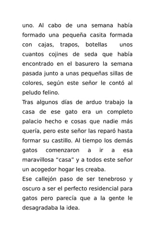 uno. Al cabo de una semana había
formado una pequeña casita formada
con     cajas,   trapos,   botellas       unos
cuantos cojines de seda que había
encontrado en el basurero la semana
pasada junto a unas pequeñas sillas de
colores, según este señor le contó al
peludo felino.
Tras algunos días de arduo trabajo la
casa de ese gato era un completo
palacio hecho e cosas que nadie más
quería, pero este señor las reparó hasta
formar su castillo. Al tiempo los demás
gatos     comenzaron       a    ir    a    esa
maravillosa “casa” y a todos este señor
un acogedor hogar les creaba.
Ese callejón paso de ser tenebroso y
oscuro a ser el perfecto residencial para
gatos pero parecía que a la gente le
desagradaba la idea.
 