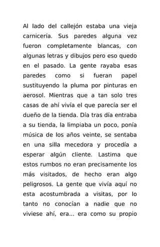 Al lado del callejón estaba una vieja
carnicería. Sus paredes alguna vez
fueron    completamente        blancas,    con
algunas letras y dibujos pero eso quedo
en el pasado. La gente rayaba esas
paredes     como      si      fueran      papel
sustituyendo la pluma por pinturas en
aerosol. Mientras que a tan solo tres
casas de ahí vivía el que parecía ser el
dueño de la tienda. Día tras día entraba
a su tienda, la limpiaba un poco, ponía
música de los años veinte, se sentaba
en una silla mecedora y procedía a
esperar   algún    cliente.    Lastima     que
estos rumbos no eran precisamente los
más visitados, de hecho eran algo
peligrosos. La gente que vivía aquí no
esta acostumbrada a visitas, por lo
tanto no conocían a nadie que no
viviese ahí, era... era como su propio
 