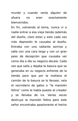 mundo y cuando venía alguien de
afuera    no     eran     exactamente
bienvenidos.
En fin, volviendo al tema, nunca vi a
nadie entrar a esa vieja tienda (además
del dueño, claro esta) y esto cada vez
más depresión le causaba al dueño.
Entraba con una radiante sonrisa y
salía con una cara larga y con un gran
peso de decepción que causaba ver
como día a día su negocio decaía. Cada
vez que salía y dejaba la basura que se
generaba en su negocio enfrente de la
tienda para que por la mañana el
camión de la basura se lo llevase, veía
el vecindario de gatos o “la mansión
felina” como le había puesto el creador
y se llenaba de ira. Varias veces
destruyo la mansión felina pero este
señor encontraba apasionante el hecho
 