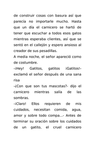 de construir cosas con basura así que
parecía no importarle mucho. Hasta
que un día el carnicero se hartó de
tener que escuchar a todos esos gatos
mientras esperaba clientes, así que se
sentó en el callejón y espero ansioso al
creador de sus pesadillas.
A media noche, el señor apareció como
de costumbre.
-¡Hey!      Gatitos,     gatitos    ¡Gatitos!-
exclamó el señor después de una sana
risa
-¿Con que son tus mascotas?- dijo el
carnicero     mientras      salía    de     las
sombras.
-¡Claro!     Ellos     requieren    de     mis
cuidados,     necesitan     comida,       agua,
amor y sobre todo compa...- Antes de
terminar su oración sobre los cuidados
de     un   gatito,    el   cruel   carnicero
 