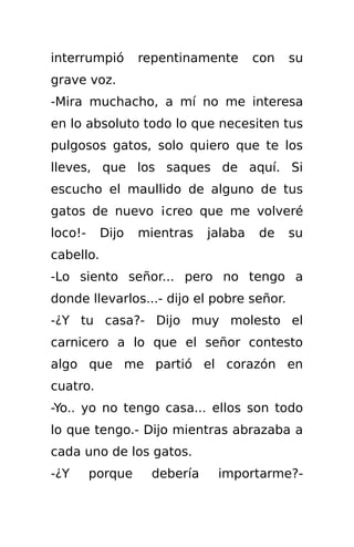interrumpió       repentinamente      con   su
grave voz.
-Mira muchacho, a mí no me interesa
en lo absoluto todo lo que necesiten tus
pulgosos gatos, solo quiero que te los
lleves, que los saques de aquí. Si
escucho el maullido de alguno de tus
gatos de nuevo ¡creo que me volveré
loco!-     Dijo   mientras   jalaba   de    su
cabello.
-Lo siento señor... pero no tengo a
donde llevarlos...- dijo el pobre señor.
-¿Y tu casa?- Dijo muy molesto el
carnicero a lo que el señor contesto
algo que me partió el corazón en
cuatro.
-Yo.. yo no tengo casa... ellos son todo
lo que tengo.- Dijo mientras abrazaba a
cada uno de los gatos.
-¿Y      porque    debería    importarme?-
 