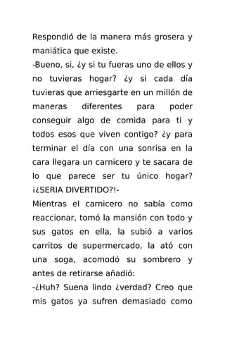 Respondió de la manera más grosera y
maniática que existe.
-Bueno, si, ¿y si tu fueras uno de ellos y
no tuvieras hogar? ¿y si cada día
tuvieras que arriesgarte en un millón de
maneras     diferentes       para   poder
conseguir algo de comida para ti y
todos esos que viven contigo? ¿y para
terminar el día con una sonrisa en la
cara llegara un carnicero y te sacara de
lo que parece ser tu único hogar?
¡¿SERIA DIVERTIDO?!-
Mientras el carnicero no sabía como
reaccionar, tomó la mansión con todo y
sus gatos en ella, la subió a varios
carritos de supermercado, la ató con
una soga, acomodó su sombrero y
antes de retirarse añadió:
-¿Huh? Suena lindo ¿verdad? Creo que
mis gatos ya sufren demasiado como
 