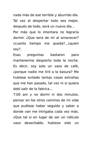 nada más de ese terrible y aburrido día.
Tal vez al despertar todo sea mejor,
después de todo, será un nuevo día...
Por más que lo intentara no lograría
dormir. ¿Que será de mí al amanecer?
¿cuanto    tiempo     me      queda?...¿quien
soy?.
Esas      preguntas        bastaron        para
mantenerme despierto toda la noche.
Es decir, soy solo un vaso de café,
¿porque nadie me tiró a la basura? Me
hubiese evitado tantas cosas extrañas
que me han pasado, tal vez ni si quiera
debí salir de la fabrica...
7:00 am y no dormí ni dos minutos,
pensar en los otros caminos de mi vida
que pudiese haber seguido y saber a
donde van me intrigaba cada vez más.
¿Que tal si en lugar de ser un ridículo
vaso    desechable,    hubiese      sido    un
 