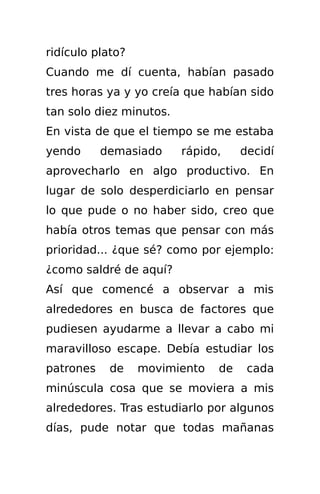 ridículo plato?
Cuando me dí cuenta, habían pasado
tres horas ya y yo creía que habían sido
tan solo diez minutos.
En vista de que el tiempo se me estaba
yendo      demasiado     rápido,    decidí
aprovecharlo en algo productivo. En
lugar de solo desperdiciarlo en pensar
lo que pude o no haber sido, creo que
había otros temas que pensar con más
prioridad... ¿que sé? como por ejemplo:
¿como saldré de aquí?
Así que comencé a observar a mis
alrededores en busca de factores que
pudiesen ayudarme a llevar a cabo mi
maravilloso escape. Debía estudiar los
patrones    de    movimiento   de    cada
minúscula cosa que se moviera a mis
alrededores. Tras estudiarlo por algunos
días, pude notar que todas mañanas
 
