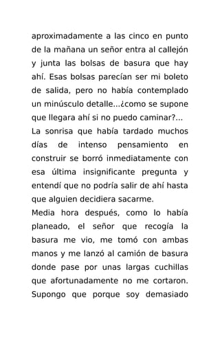 aproximadamente a las cinco en punto
de la mañana un señor entra al callejón
y junta las bolsas de basura que hay
ahí. Esas bolsas parecían ser mi boleto
de salida, pero no había contemplado
un minúsculo detalle...¿como se supone
que llegara ahí si no puedo caminar?...
La sonrisa que había tardado muchos
días   de   intenso      pensamiento      en
construir se borró inmediatamente con
esa última insignificante pregunta y
entendí que no podría salir de ahí hasta
que alguien decidiera sacarme.
Media hora después, como lo había
planeado,   el   señor    que   recogía   la
basura me vio, me tomó con ambas
manos y me lanzó al camión de basura
donde pase por unas largas cuchillas
que afortunadamente no me cortaron.
Supongo que porque soy demasiado
 