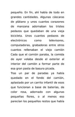 pequeño. En fin, ahí había de todo en
grandes cantidades. Algunas cáscaras
de plátano y unos cuantos corazones
de   manzana     adornaban         los    tristes
pedazos que quedaban de una vieja
bicicleta. Unos cuantos pedazos de
electrónicos         como         televisores,
computadoras, grabadoras entre otros
cuantos rellenaban        el viejo       camión
Cada que el camión paraba, la comida
de ayer volaba desde el exterior al
interior del camión a formar parte de
esa gran pasta de basura picada.
Tras un    par de paradas ya había
quedado    en   el    fondo      del     camión,
aplastado por un carrito infantil de esos
que funcionan a base de baterías, de
color   rosa,   adornado         con     algunas
pequeñas    flores,   o     al    menos      eso
parecían los pequeños restos que había
 