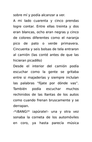 sobre mí y podía alcanzar a ver.
A mi lado cuarenta y cinco prendas
logre contar. Entre ellas treinta y dos
eran blancas, ocho eran negras y cinco
de colores diferentes como el naranja
pico    de     pato    o    verde     primavera.
Cincuenta y seis bolsas de tela entraron
al camión (las conté antes de que las
hicieran picadillo)
Desde el interior del camión podía
escuchar como la gente se gritaba
entre si majaderías y siempre incluían
las palabras “fíjate por dónde vas”.
También        podía       escuchar     muchos
rechinidos de las llantas de los autos
como cuando frenan bruscamente y se
derrapan.
-*¡BANG!* ¡apúrate!- una y otra vez
sonaba la corneta de los automóviles
en     coro,   ya     hasta   parecía    música
 