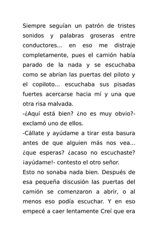 Siempre seguían un patrón de tristes
sonidos   y   palabras   groseras     entre
conductores...   en   eso   me      distraje
completamente, pues el camión había
parado de la nada y se escuchaba
como se abrían las puertas del piloto y
el copiloto... escuchaba sus pisadas
fuertes acercarse hacia mí y una que
otra risa malvada.
-¿Aquí está bien? ¿no es muy obvio?-
exclamó uno de ellos.
-Cállate y ayúdame a tirar esta basura
antes de que alguien más nos vea...
¿que esperas? ¿acaso no escuchaste?
¡ayúdame!- contesto el otro señor.
Esto no sonaba nada bien. Después de
esa pequeña discusión las puertas del
camión se comenzaron a abrir, o al
menos eso podía escuchar. Y en eso
empecé a caer lentamente Creí que era
 