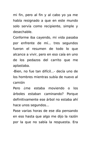 mi fin, pero al fin y al cabo yo ya me
había resignado a que en este mundo
solo servía como recipiente, simple y
desechable.
Conforme iba cayendo, mi vida pasaba
por enfrente de mí... tres segundos
fueron el resumen de todo lo que
alcance a vivir, pero en eso caía en uno
de los pedazos del carrito que me
aplastaba.
-Bien, no fue tan difícil...- decía uno de
los hombres mientras subía de nuevo al
camión
Pero   ¿me    estaba   moviendo    o   los
árboles estaban caminando? Porque
definitivamente ese árbol no estaba ahí
hace unos segundos...
Pase varias horas de ese día pensando
en eso hasta que algo me dijo la razón
por la que no sabía la respuesta. Era
 