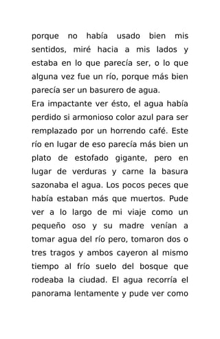 porque   no   había   usado   bien   mis
sentidos, miré hacia a mis lados y
estaba en lo que parecía ser, o lo que
alguna vez fue un río, porque más bien
parecía ser un basurero de agua.
Era impactante ver ésto, el agua había
perdido si armonioso color azul para ser
remplazado por un horrendo café. Este
río en lugar de eso parecía más bien un
plato de estofado gigante, pero en
lugar de verduras y carne la basura
sazonaba el agua. Los pocos peces que
había estaban más que muertos. Pude
ver a lo largo de mi viaje como un
pequeño oso y su madre venían a
tomar agua del río pero, tomaron dos o
tres tragos y ambos cayeron al mismo
tiempo al frío suelo del bosque que
rodeaba la ciudad. El agua recorría el
panorama lentamente y pude ver como
 