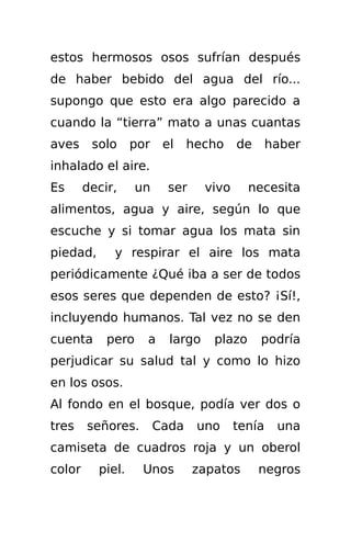 estos hermosos osos sufrían después
de haber bebido del agua del río...
supongo que esto era algo parecido a
cuando la “tierra” mato a unas cuantas
aves     solo     por    el    hecho     de      haber
inhalado el aire.
Es      decir,     un    ser      vivo     necesita
alimentos, agua y aire, según lo que
escuche y si tomar agua los mata sin
piedad,      y respirar el aire los mata
periódicamente ¿Qué iba a ser de todos
esos seres que dependen de esto? ¡Sí!,
incluyendo humanos. Tal vez no se den
cuenta      pero    a     largo    plazo      podría
perjudicar su salud tal y como lo hizo
en los osos.
Al fondo en el bosque, podía ver dos o
tres    señores.        Cada    uno      tenía    una
camiseta de cuadros roja y un oberol
color     piel.     Unos       zapatos        negros
 