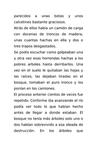 parecidos      a   unas       botas   y   unos
calcetines bastante graciosos.
Atrás de ellos había un camión de carga
con docenas de troncos de madera,
unas cuantas hachas en ella y dos o
tres trapos desgastados.
Se podía escuchar como golpeaban una
y otra vez esas horrendas hachas a los
pobres arboles hasta derribarlos. Una
vez en el suelo le quitaban las hojas y
las raíces, las dejaban tiradas en el
bosque, tomaban el puro tronco y los
ponían en los camiones.
El proceso anterior cientos de veces fue
repetido. Conforme iba avanzando el río
podía ver todo lo que habían hecho
antes de llegar a donde estaban. El
bosque no tenía más árboles solo uno o
dos habían sobrevivido a esa oleada de
destrucción.       En   los     árboles   que
 