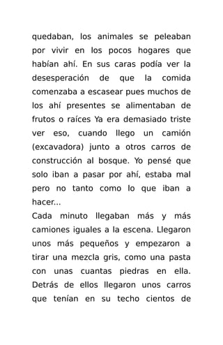 quedaban, los animales se peleaban
por vivir en los pocos hogares que
habían ahí. En sus caras podía ver la
desesperación     de    que    la   comida
comenzaba a escasear pues muchos de
los ahí presentes se alimentaban de
frutos o raíces Ya era demasiado triste
ver    eso,   cuando   llego   un   camión
(excavadora) junto a otros carros de
construcción al bosque. Yo pensé que
solo iban a pasar por ahí, estaba mal
pero no tanto como lo que iban a
hacer...
Cada    minuto llegaban más y más
camiones iguales a la escena. Llegaron
unos más pequeños y empezaron a
tirar una mezcla gris, como una pasta
con unas cuantas piedras en ella.
Detrás de ellos llegaron unos carros
que tenían en su techo cientos de
 