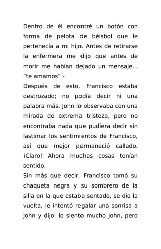 Dentro de él encontré un botón con
forma de pelota de béisbol que le
pertenecía a mi hijo. Antes de retirarse
la enfermera me dijo que antes de
morir me habían dejado un mensaje...
“te amamos” -
Después     de   esto,   Francisco   estaba
destrozado; no      podía   decir    ni una
palabra más. John lo observaba con una
mirada de extrema tristeza, pero no
encontraba nada que pudiera decir sin
lastimar los sentimientos de Francisco,
así   que   mejor   permaneció       callado.
¡Claro! Ahora muchas cosas tenían
sentido.
Sin más que decir, Francisco tomó su
chaqueta negra y su sombrero de la
silla en la que estaba sentado, se dio la
vuelta, le intentó regalar una sonrisa a
John y dijo: lo siento mucho John, pero
 