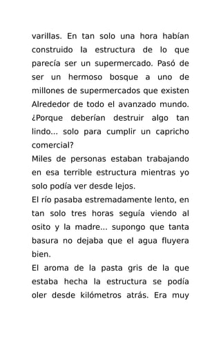 varillas. En tan solo una hora habían
construido la estructura de lo que
parecía ser un supermercado. Pasó de
ser un hermoso bosque a uno de
millones de supermercados que existen
Alrededor de todo el avanzado mundo.
¿Porque   deberían   destruir   algo   tan
lindo... solo para cumplir un capricho
comercial?
Miles de personas estaban trabajando
en esa terrible estructura mientras yo
solo podía ver desde lejos.
El río pasaba estremadamente lento, en
tan solo tres horas seguía viendo al
osito y la madre... supongo que tanta
basura no dejaba que el agua fluyera
bien.
El aroma de la pasta gris de la que
estaba hecha la estructura se podía
oler desde kilómetros atrás. Era muy
 