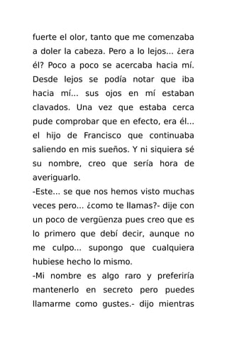 fuerte el olor, tanto que me comenzaba
a doler la cabeza. Pero a lo lejos... ¿era
él? Poco a poco se acercaba hacia mí.
Desde lejos se podía notar que iba
hacia mí... sus ojos en mí estaban
clavados. Una vez que estaba cerca
pude comprobar que en efecto, era él...
el hijo de Francisco que continuaba
saliendo en mis sueños. Y ni siquiera sé
su nombre, creo que sería hora de
averiguarlo.
-Este... se que nos hemos visto muchas
veces pero... ¿como te llamas?- dije con
un poco de vergüenza pues creo que es
lo primero que debí decir, aunque no
me culpo... supongo que cualquiera
hubiese hecho lo mismo.
-Mi nombre es algo raro y preferiría
mantenerlo en secreto pero puedes
llamarme como gustes.- dijo mientras
 
