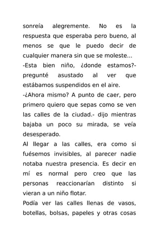 sonreía      alegremente.              No     es     la
respuesta que esperaba pero bueno, al
menos      se    que      le    puedo       decir   de
cualquier manera sin que se moleste...
-Esta     bien    niño,        ¿donde       estamos?-
pregunté         asustado         al        ver     que
estábamos suspendidos en el aire.
-¿Ahora mismo? A punto de caer, pero
primero quiero que sepas como se ven
las calles de la ciudad.- dijo mientras
bajaba un poco su mirada, se veía
desesperado.
Al llegar a las calles, era como si
fuésemos invisibles, al parecer nadie
notaba nuestra presencia. Es decir en
mí   es    normal      pero       creo       que    las
personas         reaccionarían          distinto     si
vieran a un niño flotar.
Podía ver las calles llenas de vasos,
botellas, bolsas, papeles y otras cosas
 