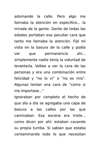 adornando      la    calle.    Pero   algo     me
llamaba la atención en especifico... la
mirada de la gente. Gente de todas las
edades portaban esa peculiar cara que
tanto me llamaba la atención. Fijé mi
vista en la basura de la calle y podía
ver      que         permanencía             ahí...
simplemente nadie tenía la voluntad de
levantarla. Voltee a ver la cara de las
personas y era una combinación entre
felicidad y “no lo vi” o “no es mio”.
Algunas tenían una cara de “como si
me importase...”
Ignoraban por completo el hecho de
que día a día se agregaba una capa de
basura   a     las    calles    por   las     que
caminaban. Esa escena era triste...
como dicen por ahí: estaban cavando
su propia tumba. Si sabían que estaba
contaminando todo lo que necesitan
 
