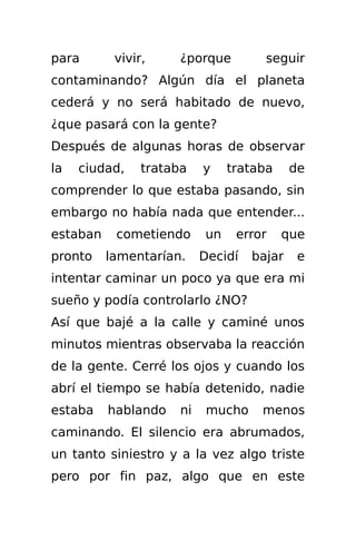para       vivir,    ¿porque          seguir
contaminando? Algún día el planeta
cederá y no será habitado de nuevo,
¿que pasará con la gente?
Después de algunas horas de observar
la   ciudad,    trataba    y    trataba     de
comprender lo que estaba pasando, sin
embargo no había nada que entender...
estaban    cometiendo      un    error    que
pronto    lamentarían.     Decidí   bajar    e
intentar caminar un poco ya que era mi
sueño y podía controlarlo ¿NO?
Así que bajé a la calle y caminé unos
minutos mientras observaba la reacción
de la gente. Cerré los ojos y cuando los
abrí el tiempo se había detenido, nadie
estaba    hablando    ni    mucho    menos
caminando. El silencio era abrumados,
un tanto siniestro y a la vez algo triste
pero por fin paz, algo que en este
 