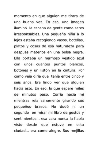 momento en que alguien me tirara de
una buena vez. En eso, una imagen
iluminó la escena de gente como seres
irresponsables. Una pequeña niña a lo
lejos estaba recogiendo vasos, botellas,
platos y cosas de esa naturaleza para
después meterlos en una bolsa negra.
Ella portaba un hermoso vestido azul
con     unos    cuantos    puntos     blancos,
botones y un listón en la cintura. Por
como veía diría que tenía entre cinco y
seis años. Era lindo ver que alguien
hacía ésto. En eso, lo que espere miles
de    minutos    paso.    Corría    hacia      mí
mientras reía sanamente girando sus
pequeños       brazos.    No   dudé      ni    un
segundo en mirar mi libro de gestos y
sentimientos... esa cara nunca la había
visto    desde    que     estuve    en        esta
ciudad... era como alegre. Sus mejillas
 