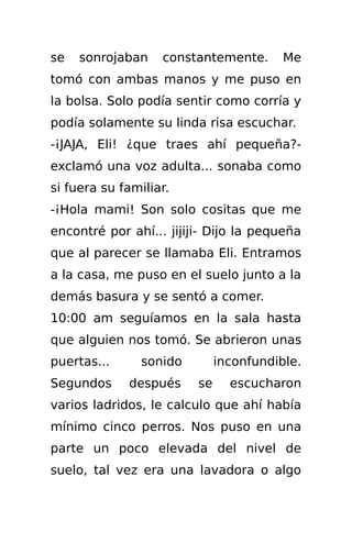 se   sonrojaban    constantemente.       Me
tomó con ambas manos y me puso en
la bolsa. Solo podía sentir como corría y
podía solamente su linda risa escuchar.
-¡JAJA, Eli! ¿que traes ahí pequeña?-
exclamó una voz adulta... sonaba como
si fuera su familiar.
-¡Hola mami! Son solo cositas que me
encontré por ahí... jijiji- Dijo la pequeña
que al parecer se llamaba Eli. Entramos
a la casa, me puso en el suelo junto a la
demás basura y se sentó a comer.
10:00 am seguíamos en la sala hasta
que alguien nos tomó. Se abrieron unas
puertas...      sonido        inconfundible.
Segundos     después     se     escucharon
varios ladridos, le calculo que ahí había
mínimo cinco perros. Nos puso en una
parte un poco elevada del nivel de
suelo, tal vez era una lavadora o algo
 