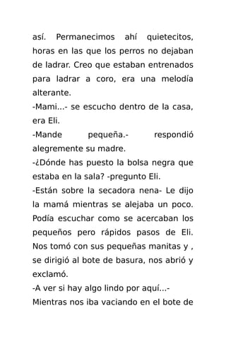 así.   Permanecimos     ahí   quietecitos,
horas en las que los perros no dejaban
de ladrar. Creo que estaban entrenados
para ladrar a coro, era una melodía
alterante.
-Mami...- se escucho dentro de la casa,
era Eli.
-Mande        pequeña.-         respondió
alegremente su madre.
-¿Dónde has puesto la bolsa negra que
estaba en la sala? -pregunto Eli.
-Están sobre la secadora nena- Le dijo
la mamá mientras se alejaba un poco.
Podía escuchar como se acercaban los
pequeños pero rápidos pasos de Eli.
Nos tomó con sus pequeñas manitas y ,
se dirigió al bote de basura, nos abrió y
exclamó.
-A ver si hay algo lindo por aquí...-
Mientras nos iba vaciando en el bote de
 
