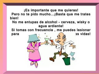 ¡Es importante que me quieras! Pero no te pido mucho...¡Basta que me trates bien!  No me entupas de alcohol - cerveza, wisky o agua ardiente! Si tomas con frecuencia , me puedes lesionar para  el resto de nuestras vidas! 