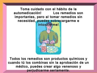 Toma cuidado con el hábito de la automedicación!  Los remedios son importantes, pero al tomar remedios sin necesidad, puedes sobrecargarme e intoxicarme! Todos los remedios son productos químicos y cuando tú los combinas sin la aprobación de un médico, puedes crear algo venenoso y perjudicarme seriamente. 