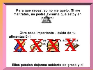 Para que sepas, yo no me quejo. Si me maltratas, no podré avisarte que estoy en peligro! Otra cosa importante - cuida de tu alimentación!  No abuses de los alimentos gordurosos! Ellos pueden dejarme cubierto de grasa y si eso sucede,desequilibraré varios sistemas de tu cuerpo!  Aliméntate con una dieta balanceada.  x x x x 