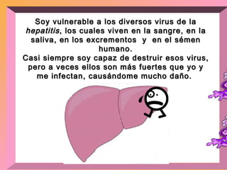 Soy vulnerable a los diversos virus de la  hepatitis , los cuales viven en la sangre, en la saliva, en los excrementos  y  en el sémen humano. Casi siempre soy capaz de destruir esos virus, pero a veces ellos son más fuertes que yo y me infectan, causándome mucho daño.  