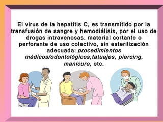 El virus de la hepatitis C, es transmitido por la transfusión de sangre y hemodiálisis, por el uso de drogas intravenosas, material cortante o perforante de uso colectivo, sin esterilización adecuada:   procedimientos médicos/odontológicos,tatuajes, piercing, manicure,  etc. 