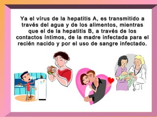 Ya el vírus de la hepatitis A, es transmitido a través del agua y de los alimentos, mientras que el de la hepatitis B, a través de los contactos íntimos, de la madre infectada para el recién nacido y por el uso de sangre infectado. 