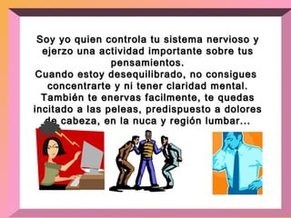 Soy yo quien controla tu sistema nervioso y ejerzo una actividad importante sobre tus pensamientos. Cuando estoy desequilibrado, no consigues  concentrarte y ni tener claridad mental. También te enervas facilmente, te quedas incitado a las peleas, predispuesto a dolores de cabeza, en la nuca y región lumbar... 