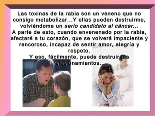 Las toxinas de la rabia son un veneno que no consigo metabolizar...Y ellas pueden destruirme, volviéndome un  serio candidato al cáncer ... A parte de esto, cuando envenenado por la rabia, afectaré a tu corazón, que se volverá impaciente y rencoroso, incapaz de sentir amor, alegría y respeto. Y eso, fácilmente, puede destruir tus relacionamientos... 