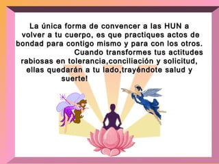 La única forma de convencer a las HUN a volver a tu cuerpo, es que practiques actos de bondad para contigo mismo y para con los otros.  Cuando transformes tus actitudes rabiosas en tolerancia,conciliación y solicitud, ellas quedarán a tu lado,trayéndote salud y suerte!   