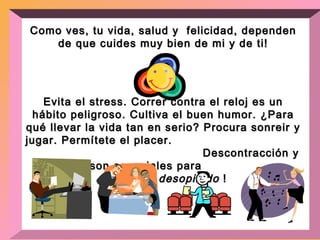 Como ves, tu vida, salud y  felicidad, dependen de que  cuides muy bien de mi y de ti! Evita el stress. Correr contra el reloj es un hábito peligroso. Cultiva el buen humor. ¿Para qué llevar la vida tan en serio? Procura sonreir y jugar. Permítete el placer.  Descontracción y diversión son esenciales para  manterme  desopilado  ! 