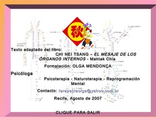 Texto adaptado del libro:  CHI NEI TSANG –  EL MESAJE DE LOS ÓRGANOS INTERNOS  - Mantak Chia  Formatación: OLGA MENDONÇA Psicóloga  Psicoterapia - Naturoterapia - Reprogramación Mental Contacto:  [email_address] Recife, Agosto de 2007 CLIQUE PARA SALIR 