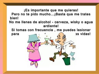¡Es importante que me quieras! Pero no te pido mucho...¡Basta que me trates bien!  No me llenes de alcohol - cerveza, wisky o agua ardiente! Si tomas con frecuencia , me puedes lesionar para  el resto de nuestras vidas! 