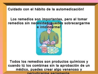 Cuidado con el hábito de la automedicación!  Los remedios son importantes, pero al tomar remedios sin necesidad, puedes sobrecargarme e intoxicarme! Todos los remedios son productos químicos y cuando tú los combinas sin la aprobación de un médico, puedes crear algo venenoso y perjudicarme seriamente. 