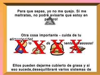 Para que sepas, yo no me quejo. Si me maltratas, no podré avisarte que estoy en peligro! Otra cosa importante - cuida de tu alimentación!  No abuses de los alimentos grasosos! Ellos pueden dejarme cubierto de grasa y si eso sucede,desequilibraré varios sistemas de tu cuerpo!  Aliméntate con una dieta balanceada.  x x x x 