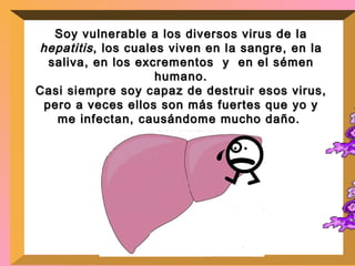 Soy vulnerable a los diversos virus de la  hepatitis , los cuales viven en la sangre, en la saliva, en los excrementos  y  en el sémen humano. Casi siempre soy capaz de destruir esos virus, pero a veces ellos son más fuertes que yo y me infectan, causándome mucho daño.  