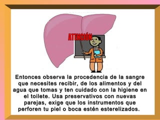 Entonces observa la procedencia de la sangre que necesites recibir, de los alimentos y del agua que tomas y ten cuidado con la higiene en el toilete. Usa preservativos con nuevas parejas, exige que los instrumentos que perforen tu piel o boca estén esterelizados.  ATENCIÓN 