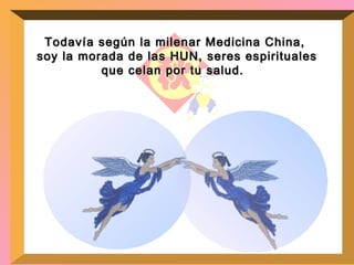 Todavía según la milenar Medicina China,  soy la morada de las HUN, seres espirituales que celan por tu salud.  