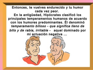 Entonces, te vuelves endurecido y tu humor cada vez peor.  En la antigüedad, Hipócrates clasificó los principales temperamentos humanos de acuerdo con los humores predominantes. Él denominó  temperamento bilioso - que significa lleno de bilis y de rabia, irritable -  aquel dominado por mi actuación negativa ...  