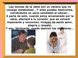 Las toxinas de la rabia son un veneno que no consigo metabolizar...Y ellas pueden destruirme, volviéndome un  serio candidato al cáncer ... A parte de esto, cuando estoy envenenado por la rabia, afectaré a tu corazón, que se volverá impaciente y rencoroso, incapaz de sentir amor, alegría y respeto. Y eso, fácilmente, puede destruir tus relaciones... 