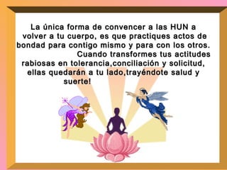 La única forma de convencer a las HUN a volver a tu cuerpo, es que practiques actos de bondad para contigo mismo y para con los otros.  Cuando transformes tus actitudes rabiosas en tolerancia,conciliación y solicitud, ellas quedarán a tu lado,trayéndote salud y suerte!   